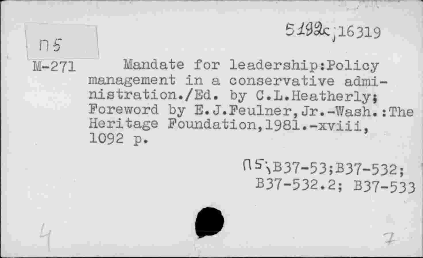 ﻿ns
M-271
5	16319
Mandate for leadership:Policy management in a conservative administration./Ed. by C.L.Heatherly; Foreword by E.J.Feulner,Jr.-Wash.:The Heritage Foundation,1981.-xviii. 1092 p.
^\B37-53;B37-532;
B37-532.2; B37-533